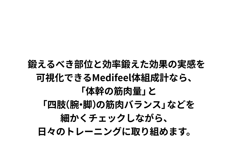 HOW TO CHECK 鍛えるべき部位と効率鍛えた効果の実感を可視化できるMedifeel体組成計なら、「体幹の筋肉量」と「四肢（腕・脚）の筋肉バランス」などを細かくチェックしながら、日々のトレーニングに取り組めます。