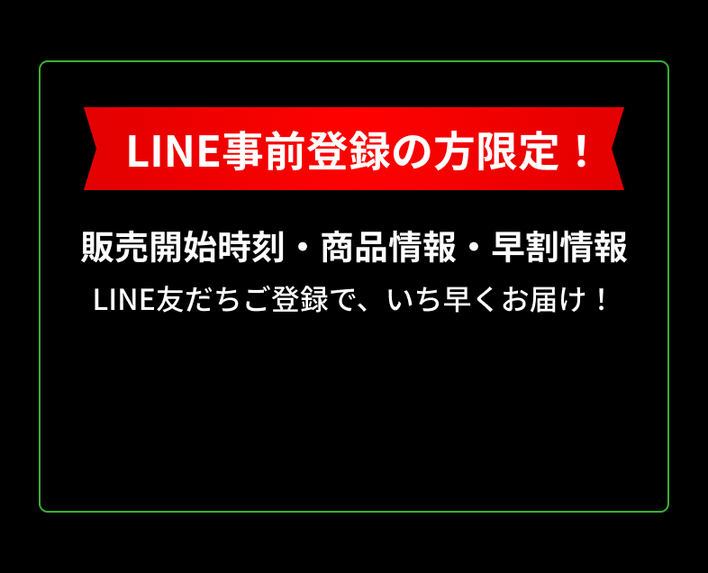 LINE事前登録の方限定 発売開始時刻・商品情報・早割情報 LINE友だちご登録で、いち早くお届けします。