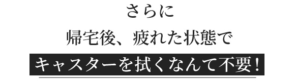 さらに帰宅後、疲れた状態でキャスターを拭くなんて不要