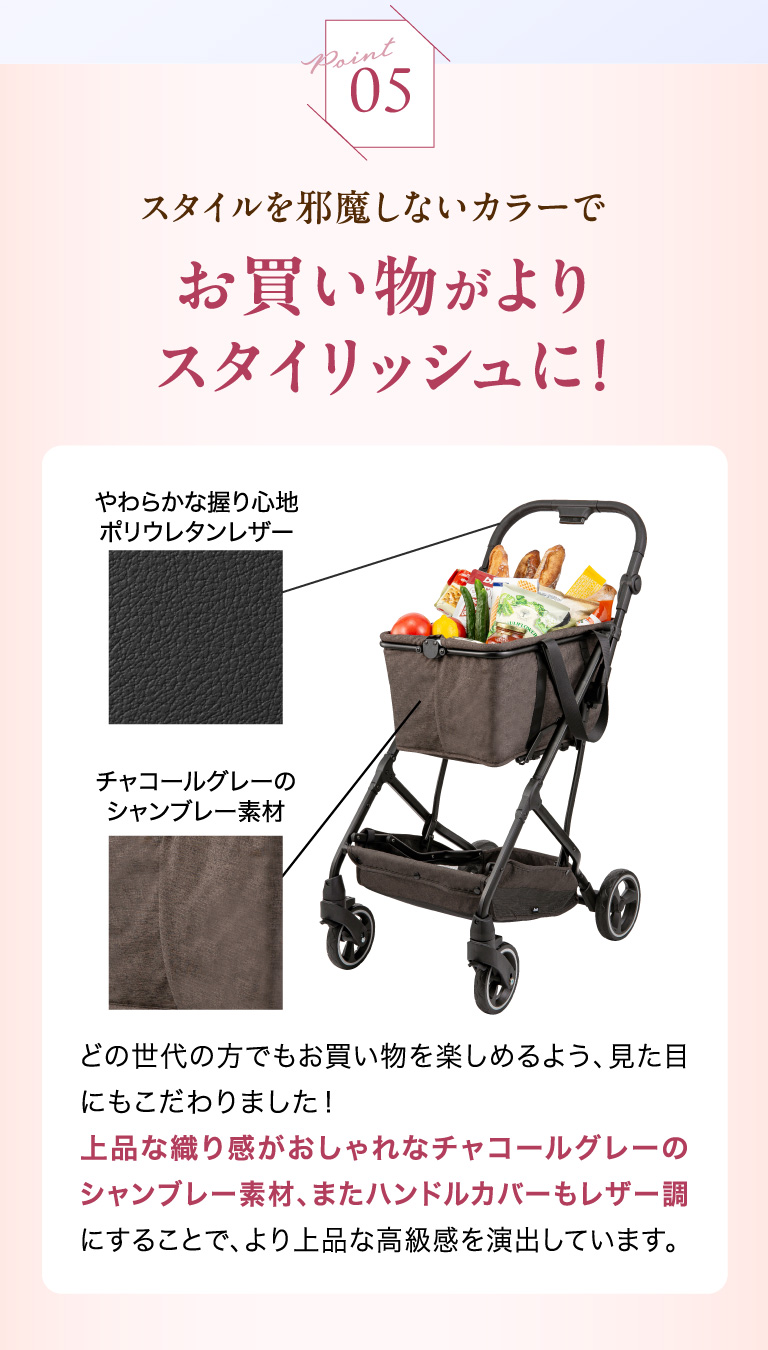 Point05 スタイルを邪魔しないカラーでお買い物がよりスタイリッシュに！ どの世代の方でもお買い物を楽しめるよう、見た目にもこだわりました！上品な織り感がおしゃれなチャコールグレーのシャンブレー素材、またハンドルカバーもレザー調にすることで、より上品な高級感を演出しています。