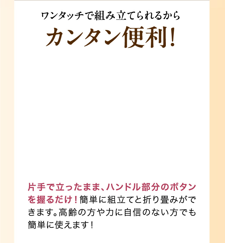 ワンタッチで組み立てられるからカンタン便利！片手で立ったまま、ハンドル部分のボタンを握るだけ！簡単に組立てと折り畳みができます。高齢の方や力に自信のない方でも簡単に使えます！