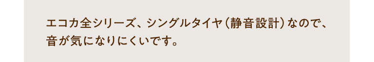 エコカ全シリーズ、シングルタイヤ（静音設計）なので、音が気になりにくいです。