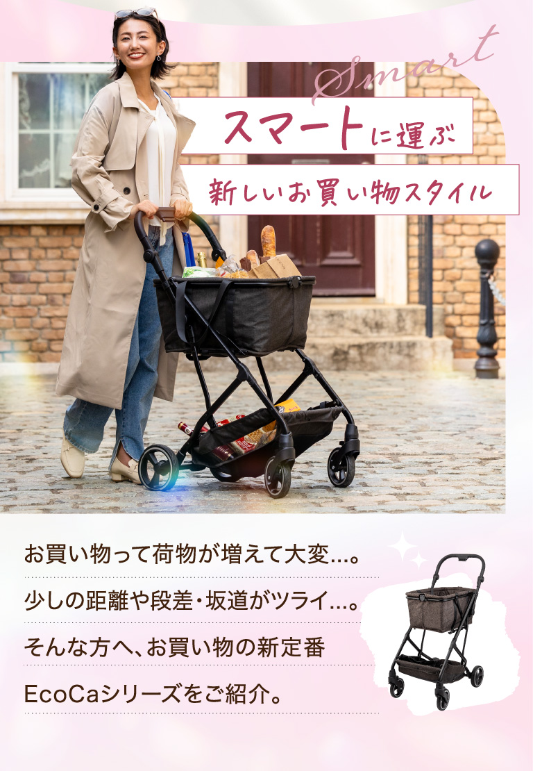 スマートに運ぶ新しいお買い物スタイル　お買い物って荷物が増えて大変...。少しの距離や段差・坂道がツライ...。そんな方へ、お買い物の新定番Ecocaシリーズをご紹介。
