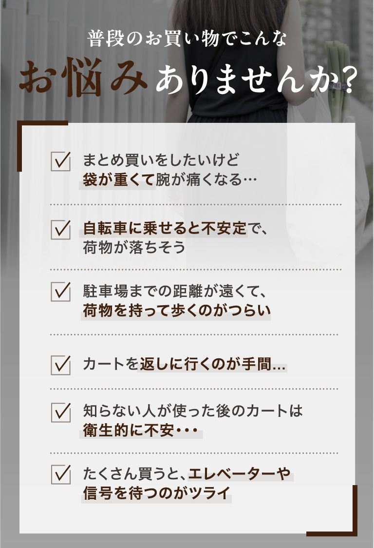 普段のお買い物でこんなお悩みありませんか？ まとめ買いをしたいけど袋が重くて腕が痛くなる…・自転車に乗せると不安定で、荷物が落ちそう・駐車場までの距離が遠くて、荷物を持って歩くのがつらい・カートを返しに行くのが手間...・知らない人が使った後のカートは衛生的に不安・・・ たくさん買うと、エレベーターや信号を待つのがツライ