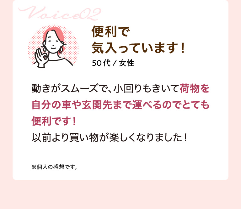 Voice02 便利で気入っています！ 50代/女性 動きがスムーズで、小回りもきいて荷物を自分の車や玄関先まで運べるのでとても便利です！以前より買い物が楽しくなりました！