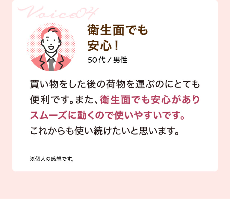 Voice04 衛生面でも安心！ 50代/男性 買い物をした後の荷物を運ぶのにとても便利です。また、衛生面でも安心がありスムーズに動くので使いやすいです。 これからも使い続けたいと思います。