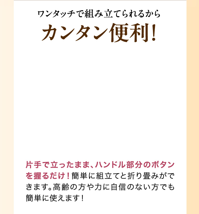 ワンタッチで組み立てられるからカンタン便利！片手で立ったまま、ハンドル部分のボタンを握るだけ！簡単に組立てと折り畳みができます。高齢の方や力に自信のない方でも簡単に使えます！