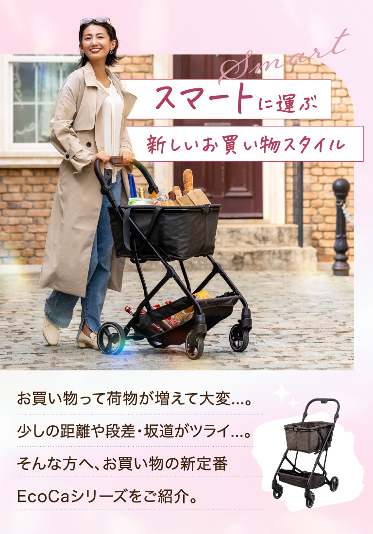 スマートに運ぶ新しいお買い物スタイル お買い物って荷物が増えて大変...。少しの距離や段差・坂道がツライ...。そんな方へ、お買い物の新定番EcoCaシリーズをご紹介。