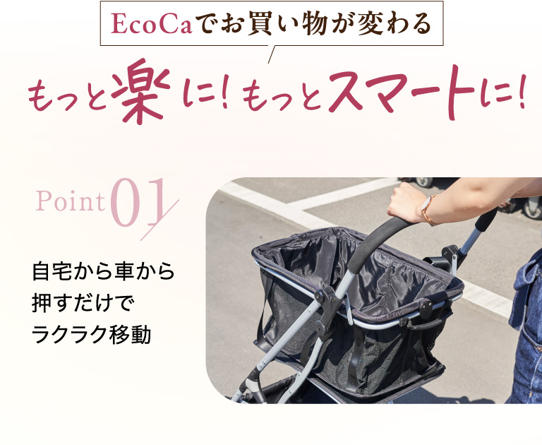EcoCaでお買い物が変わる　もっと楽に！もっとスマートに！ point01 自宅から車から押すだけでラクラク移動