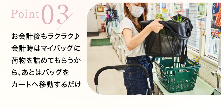 point03 お会計後もラクラク♪会計時はマイバッグに荷物を詰めてもらうから、あとはバッグをカートへ移動するだけ