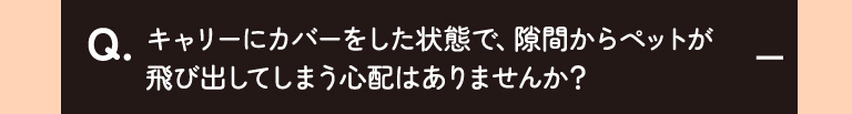 キャリーにカバーをした状態で、隙間からペットが飛び出してしまう心配はありませんか？