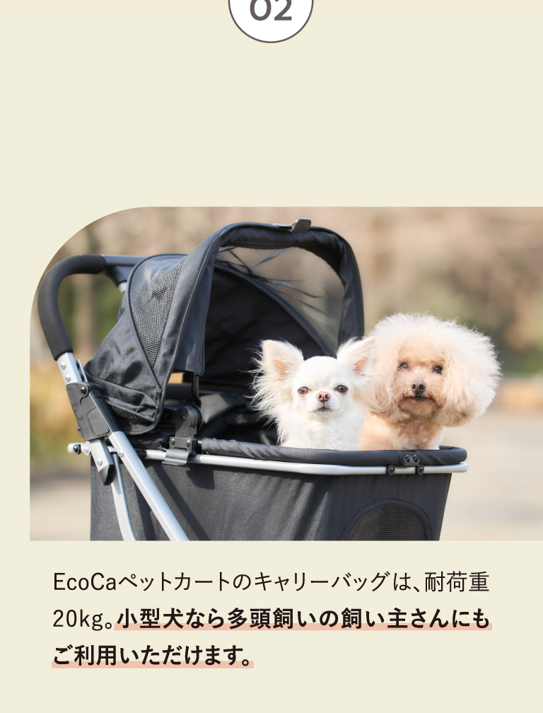 point02 キャリーバッグは 耐荷重20kg 小型犬から中型犬まで対応！ EcoCaペットカートのキャリーバッグは、耐荷重20kg。小型犬なら多頭飼いの飼い主さんにもご利用いただけます。