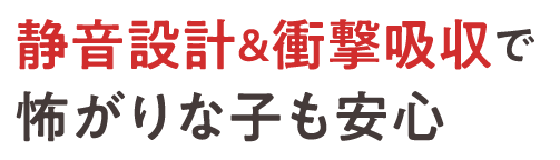 静音設計＆衝撃吸収で怖がりな子も安心