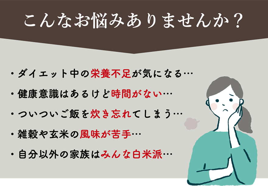 こんな経験ありませんか？｜ダイエット中の栄養不足が気になる・健康意識はあるけど時間がない・ついついご飯を炊き忘れてしまう・雑炊や玄米の風味が苦手・自分以外の家族はみんな白米派